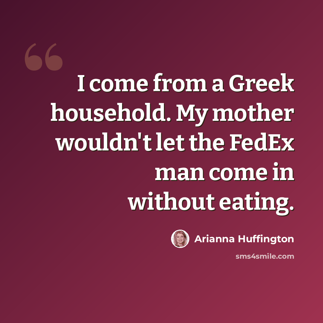 “I come from a Greek household. My mother wouldn't let the FedEx man come in without eating.” quote by Arianna Huffington