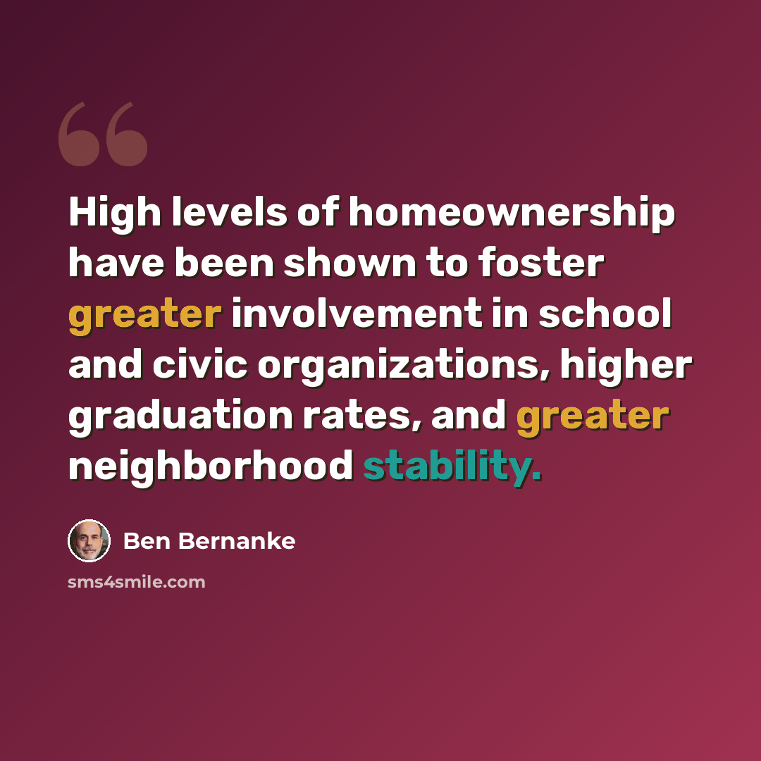 “High levels of homeownership have been shown to foster greater involvement in school and civic organizations, higher graduation rates, and greater neighborhood stability.” quote by Ben Bernanke