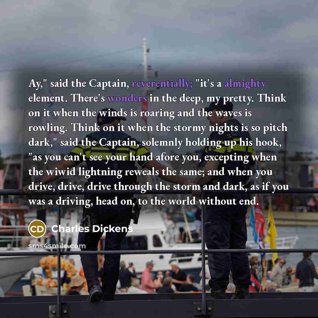 “Ay," said the Captain, reverentially; "it's a almighty element. There's wonders in the deep, my pretty. Think on it when the winds is roaring and the waves is rowling. Think on it when the stormy nights is so pitch dark," said the Captain, solemnly holding up his hook, "as you can't see your hand…” quote by Charles Dickens