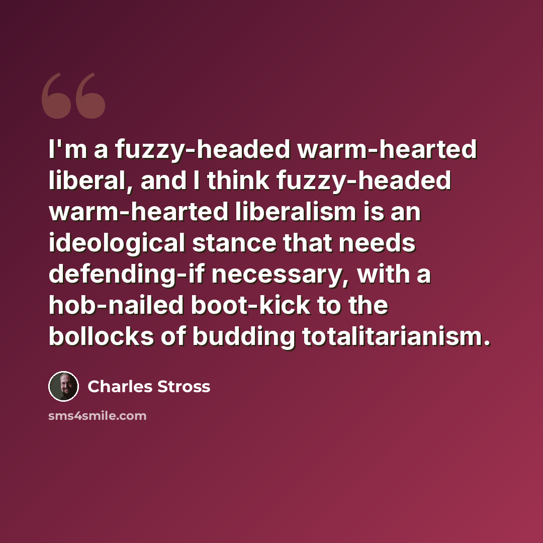 “I'm a fuzzy-headed warm-hearted liberal, and I think fuzzy-headed warm-hearted liberalism is an ideological stance that needs defending-if necessary, with a hob-nailed boot-kick to the bollocks of budding totalitarianism.” quote by Charles Stross