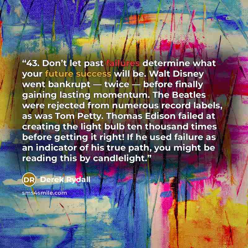 “43. Don’t let past failures determine what your future success will be. Walt Disney went bankrupt — twice — before finally gaining lasting momentum. The Beatles were rejected from numerous record labels, as was Tom Petty. Thomas Edison failed at creating the light bulb ten thousand times before…” quote by Derek Rydall