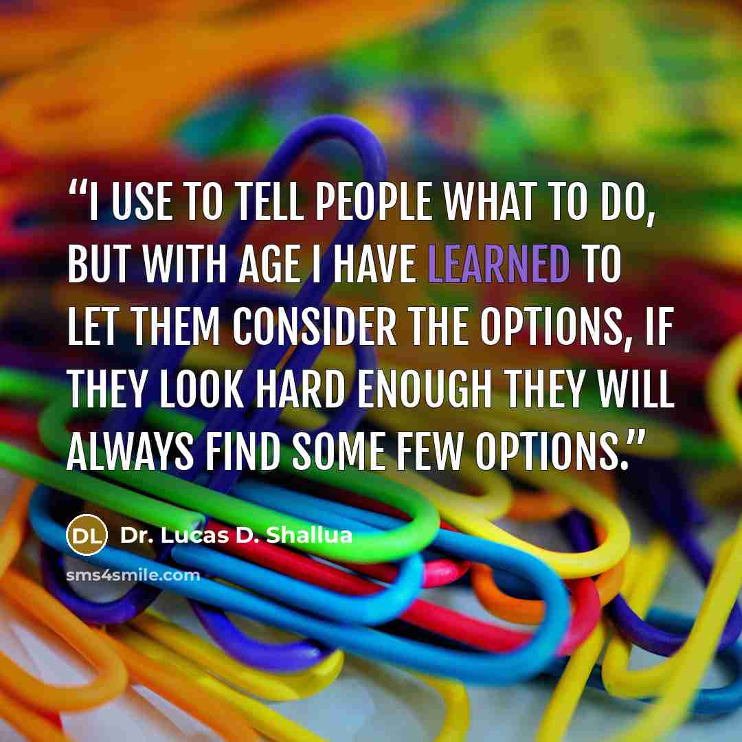 “I use to tell people what to do, but with age I have learned to let them consider the options, if they look hard enough they will always find some few options.” quote by Dr. Lucas D. Shallua