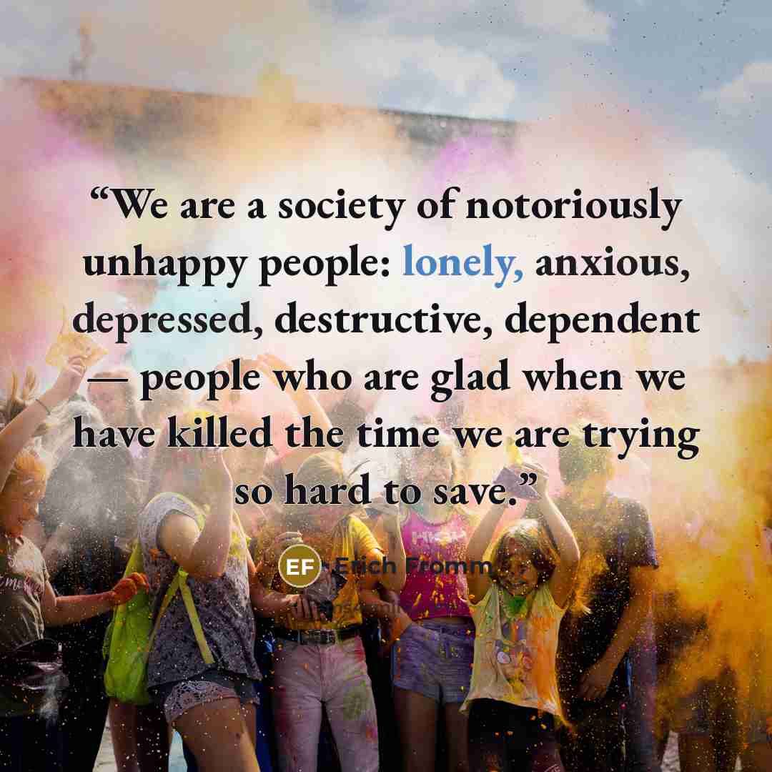 “We are a society of notoriously unhappy people: lonely, anxious, depressed, destructive, dependent — people who are glad when we have killed the time we are trying so hard to save.” quote by Erich Fromm