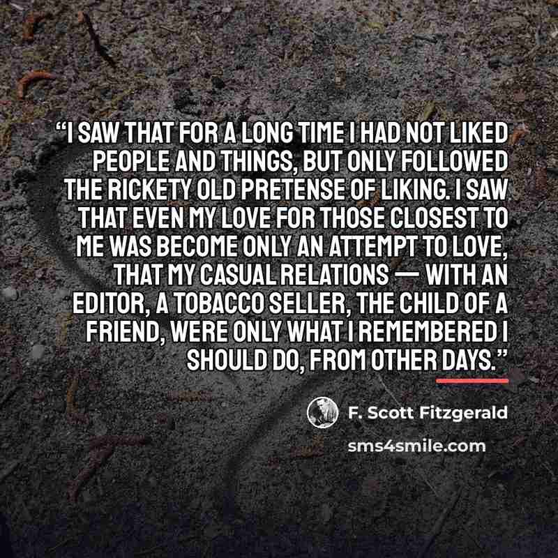 “I saw that for a long time I had not liked people and things, but only followed the rickety old pretense of liking. I saw that even my love for those closest to me was become only an attempt to love, that my casual relations — with an editor, a tobacco seller, the child of a friend, were only what…” quote by F. Scott Fitzgerald