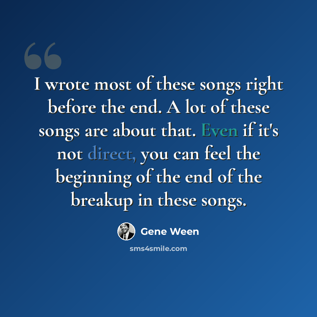 “I wrote most of these songs right before the end. A lot of these songs are about that. Even if it's not direct, you can feel the beginning of the end of the breakup in these songs.” quote by Gene Ween