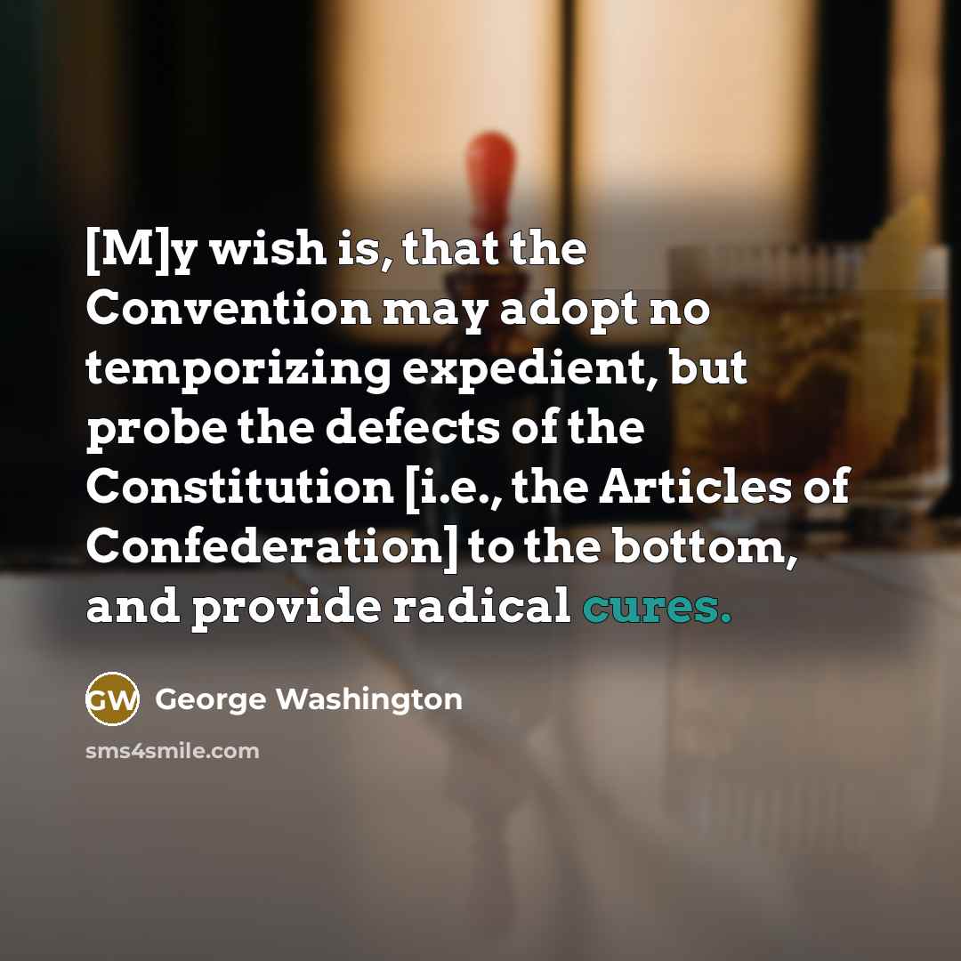 “[M]y wish is, that the Convention may adopt no temporizing expedient, but probe the defects of the Constitution [i.e., the Articles of Confederation] to the bottom, and provide radical cures.” quote by George Washington