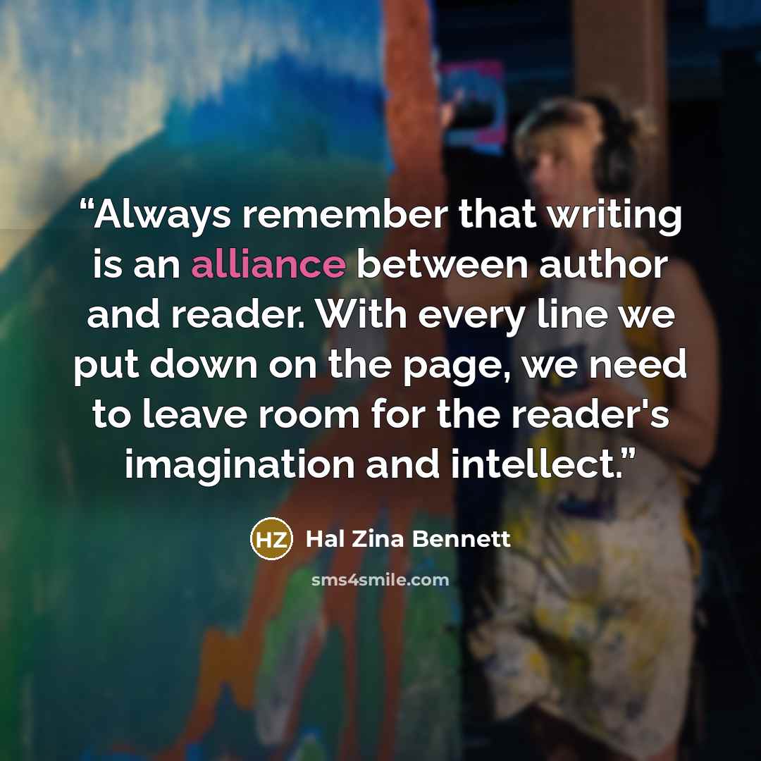 “Always remember that writing is an alliance between author and reader. With every line we put down on the page, we need to leave room for the reader's imagination and intellect.” quote by Hal Zina Bennett