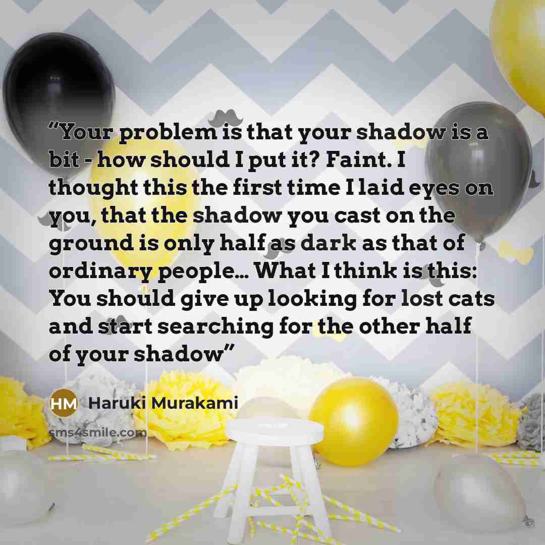 “Your problem is that your shadow is a bit - how should I put it? Faint. I thought this the first time I laid eyes on you, that the shadow you cast on the ground is only half as dark as that of ordinary people… What I think is this: You should give up looking for lost cats and start searching for…” quote by Haruki Murakami