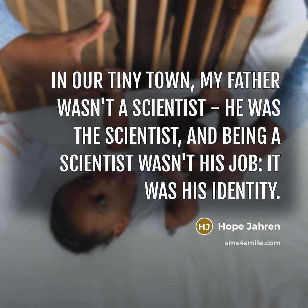 “In our tiny town, my father wasn't a scientist - he was the scientist, and being a scientist wasn't his job: it was his identity.” quote by Hope Jahren