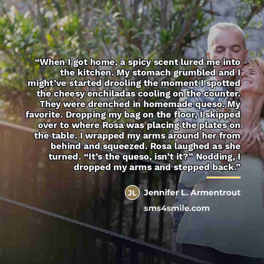 “When I got home, a spicy scent lured me into the kitchen. My stomach grumbled and I might’ve started drooling the moment I spotted the cheesy enchiladas cooling on the counter. They were drenched in homemade queso. My favorite. Dropping my bag on the floor, I skipped over to where Rosa was placing…” quote by Jennifer L. Armentrout