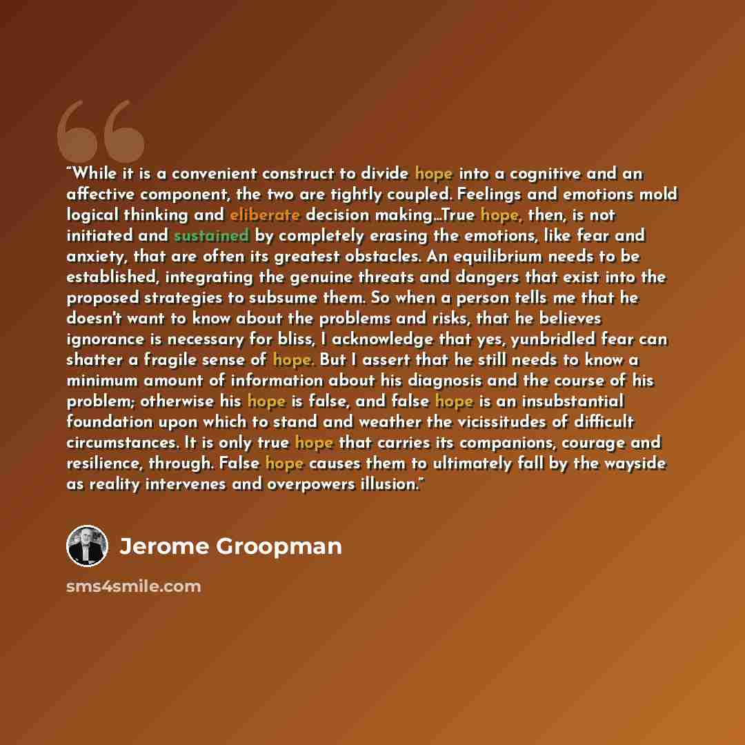 “While it is a convenient construct to divide hope into a cognitive and an affective component, the two are tightly coupled. Feelings and emotions mold logical thinking and eliberate decision making...True hope, then, is not initiated and sustained by completely erasing the emotions, like fear and…” quote by Jerome Groopman