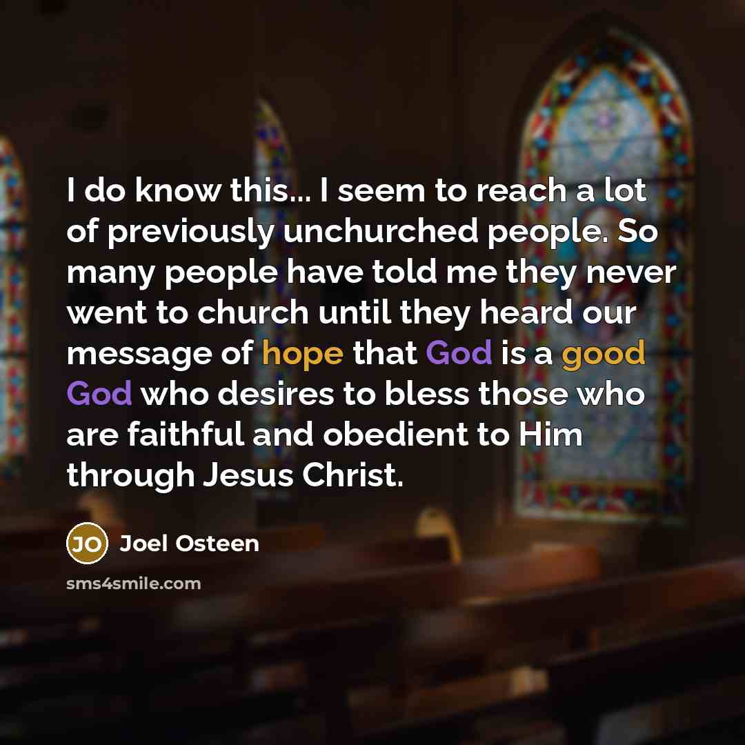 “I do know this... I seem to reach a lot of previously unchurched people. So many people have told me they never went to church until they heard our message of hope that God is a good God who desires to bless those who are faithful and obedient to Him through Jesus Christ.” quote by Joel Osteen