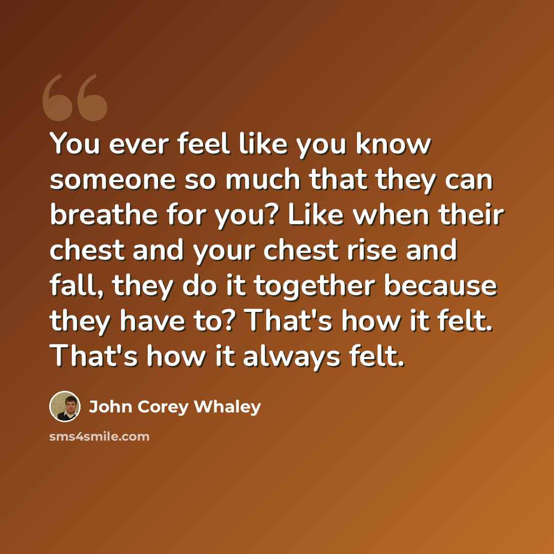 “You ever feel like you know someone so much that they can breathe for you? Like when their chest and your chest rise and fall, they do it together because they have to? That's how it felt. That's how it always felt.” quote by John Corey Whaley