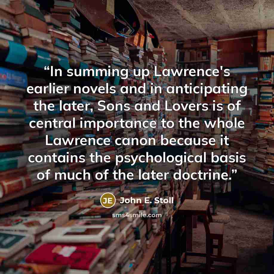 “In summing up Lawrence's earlier novels and in anticipating the later, Sons and Lovers is of central importance to the whole Lawrence canon because it contains the psychological basis of much of the later doctrine.” quote by John E. Stoll