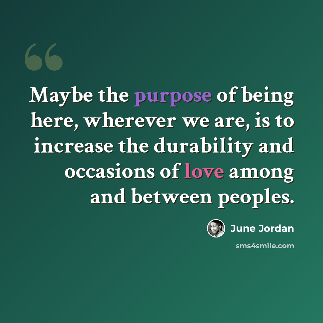 “Maybe the purpose of being here, wherever we are, is to increase the durability and occasions of love among and between peoples.” quote by June Jordan