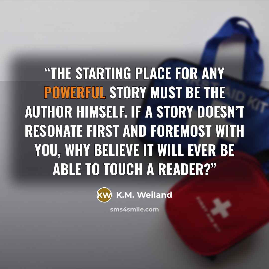 “the starting place for any powerful story must be the author himself. If a story doesn’t resonate first and foremost with you, why believe it will ever be able to touch a reader?” quote by K.M. Weiland