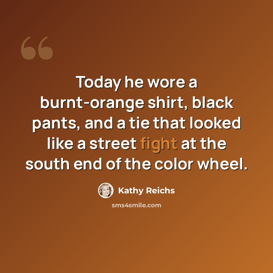 “Today he wore a burnt-orange shirt, black pants, and a tie that looked like a street fight at the south end of the color wheel.” quote by Kathy Reichs