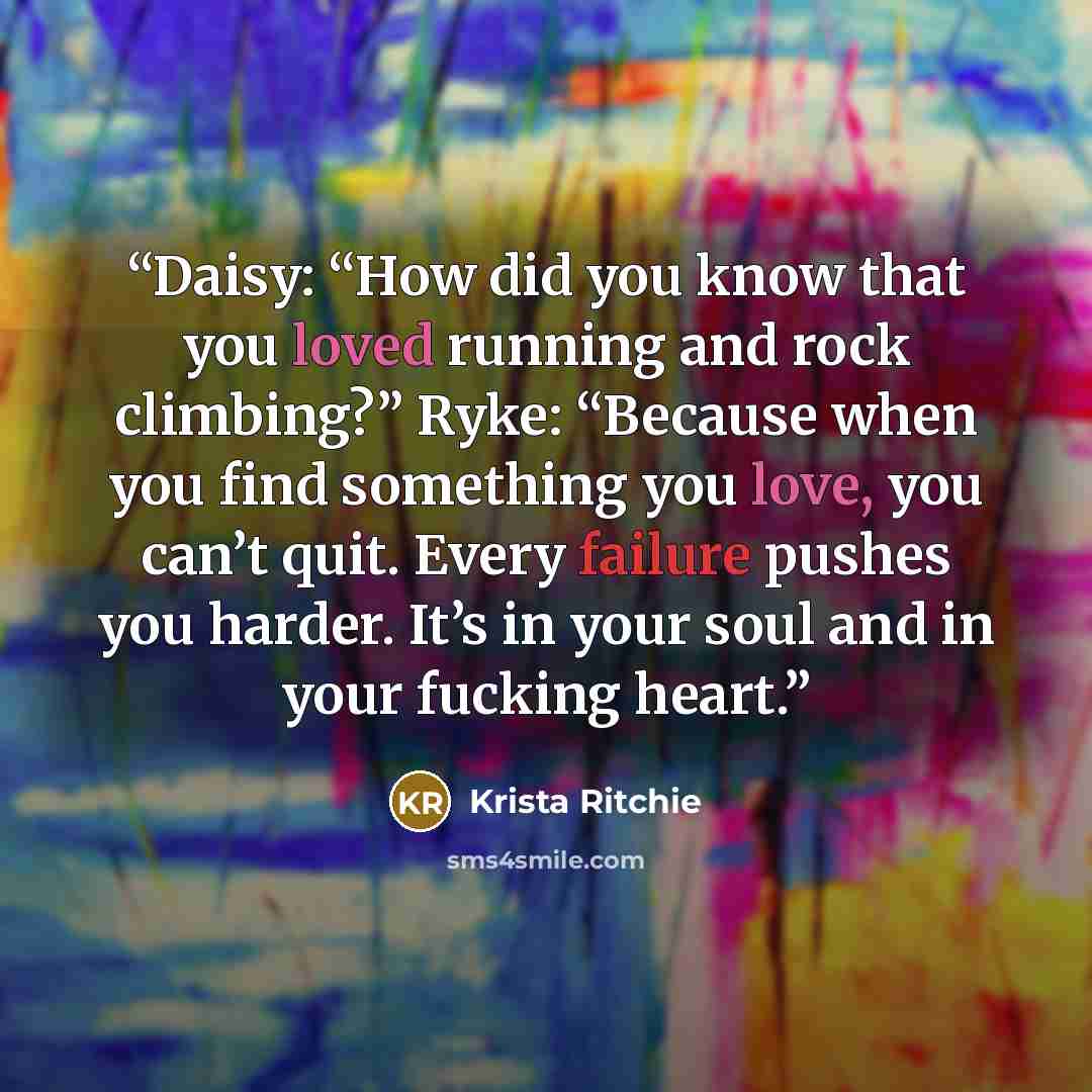 “Daisy: “How did you know that you loved running and rock climbing?” Ryke: “Because when you find something you love, you can’t quit. Every failure pushes you harder. It’s in your soul and in your fucking heart.” quote by Krista Ritchie