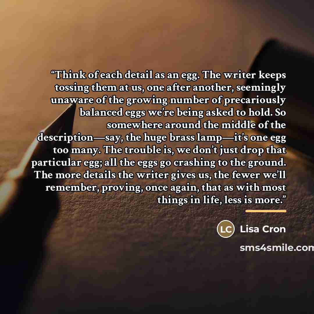 “Think of each detail as an egg. The writer keeps tossing them at us, one after another, seemingly unaware of the growing number of precariously balanced eggs we’re being asked to hold. So somewhere around the middle of the description—say, the huge brass lamp—it’s one egg too many. The trouble is…” quote by Lisa Cron