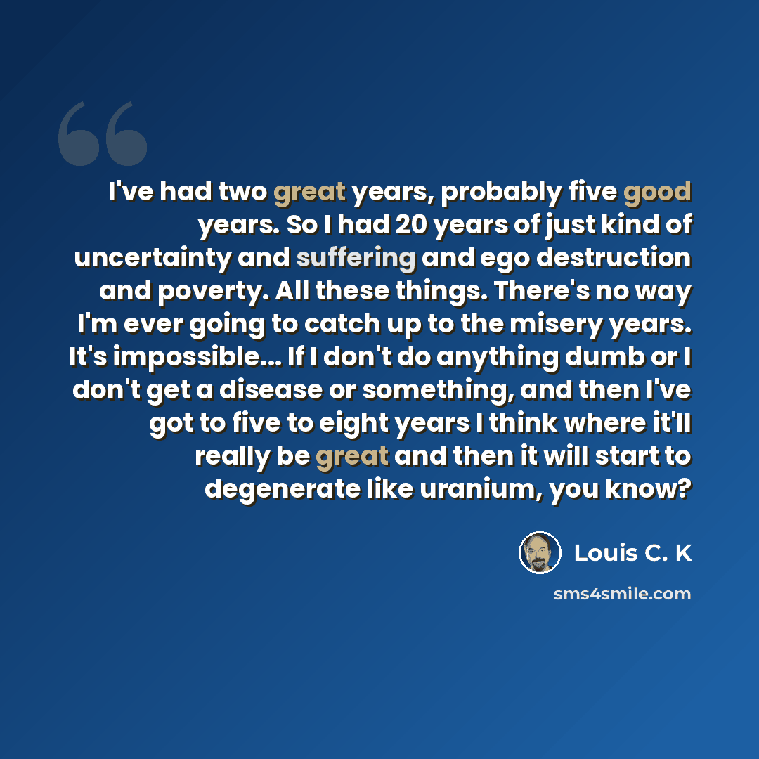 “I've had two great years, probably five good years. So I had 20 years of just kind of uncertainty and suffering and ego destruction and poverty. All these things. There's no way I'm ever going to catch up to the misery years. It's impossible... If I don't do anything dumb or I don't get a disease…” quote by Louis C. K