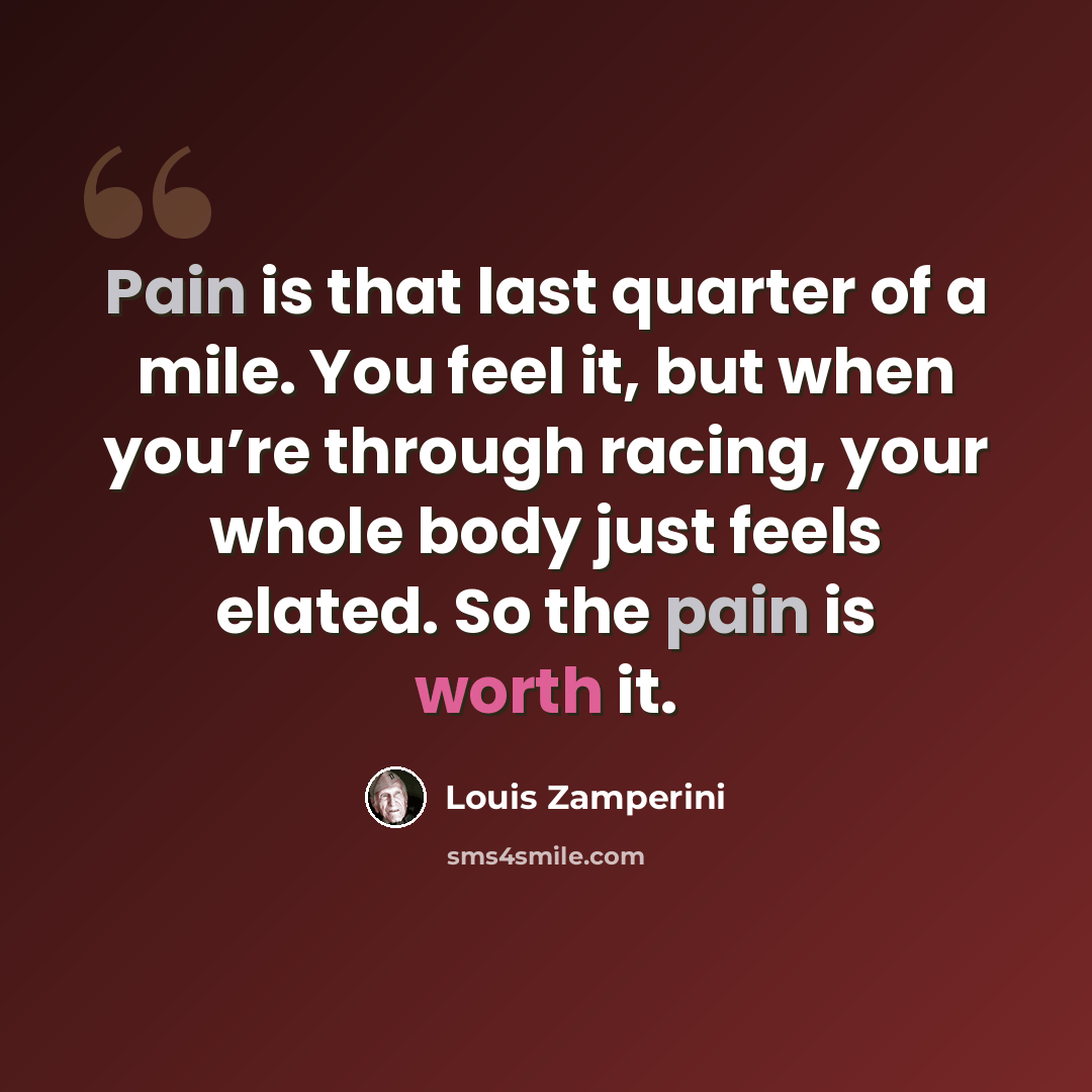 “Pain is that last quarter of a mile. You feel it, but when you’re through racing, your whole body just feels elated. So the pain is worth it.” quote by Louis Zamperini