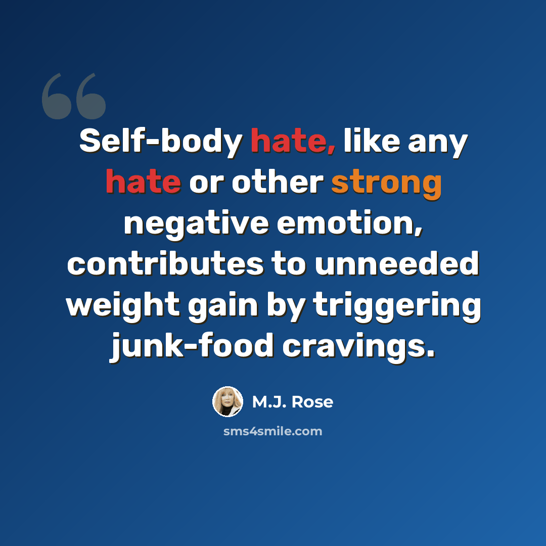 “Self-body hate, like any hate or other strong negative emotion, contributes to unneeded weight gain by triggering junk-food cravings.” quote by M.J. Rose