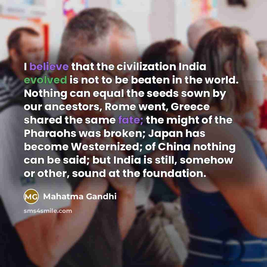 “I believe that the civilization India evolved is not to be beaten in the world. Nothing can equal the seeds sown by our ancestors, Rome went, Greece shared the same fate; the might of the Pharaohs was broken; Japan has become Westernized; of China nothing can be said; but India is still, somehow…” quote by Mahatma Gandhi