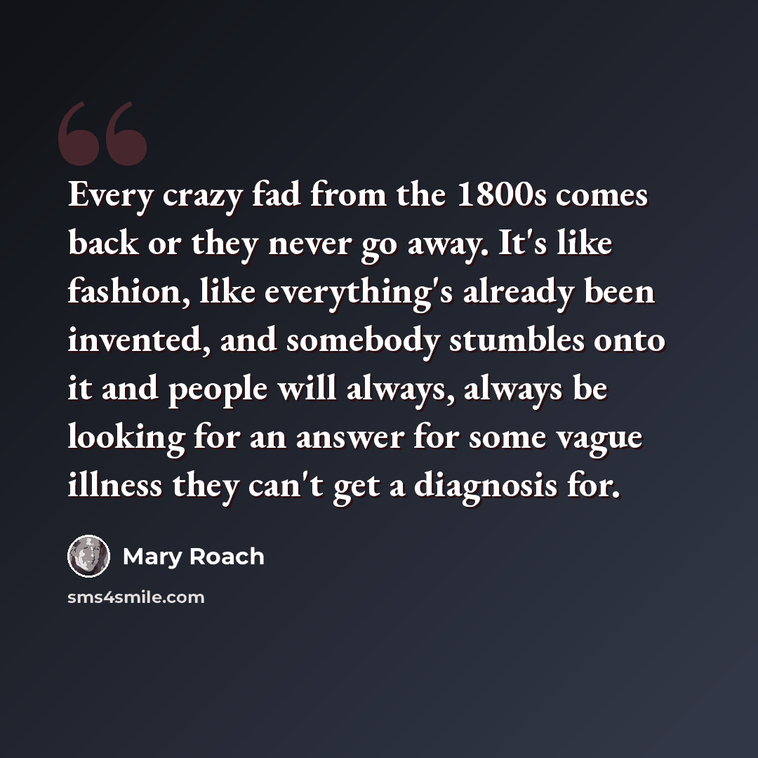 “Every crazy fad from the 1800s comes back or they never go away. It's like fashion, like everything's already been invented, and somebody stumbles onto it and people will always, always be looking for an answer for some vague illness they can't get a diagnosis for.” quote by Mary Roach