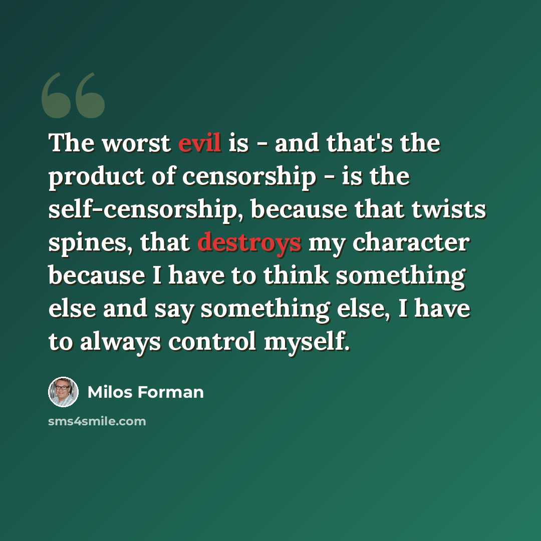 “The worst evil is - and that's the product of censorship - is the self-censorship, because that twists spines, that destroys my character because I have to think something else and say something else, I have to always control myself.” quote by Milos Forman