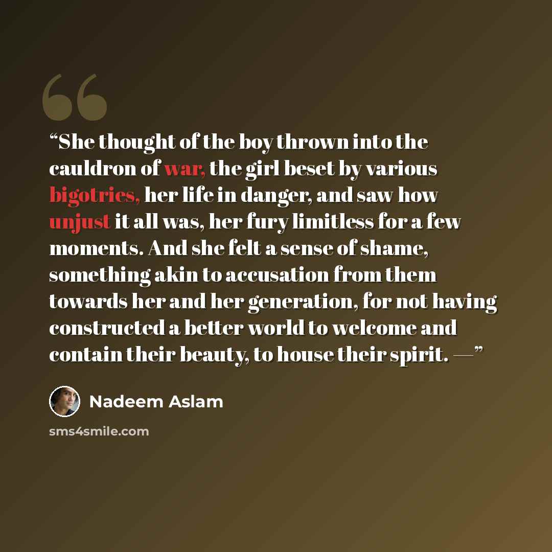 “She thought of the boy thrown into the cauldron of war, the girl beset by various bigotries, her life in danger, and saw how unjust it all was, her fury limitless for a few moments. And she felt a sense of shame, something akin to accusation from them towards her and her generation, for not having…” quote by Nadeem Aslam