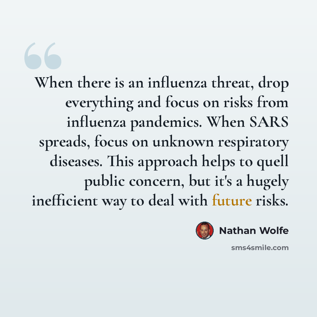 “When there is an influenza threat, drop everything and focus on risks from influenza pandemics. When SARS spreads, focus on unknown respiratory diseases. This approach helps to quell public concern, but it's a hugely inefficient way to deal with future risks.” quote by Nathan Wolfe