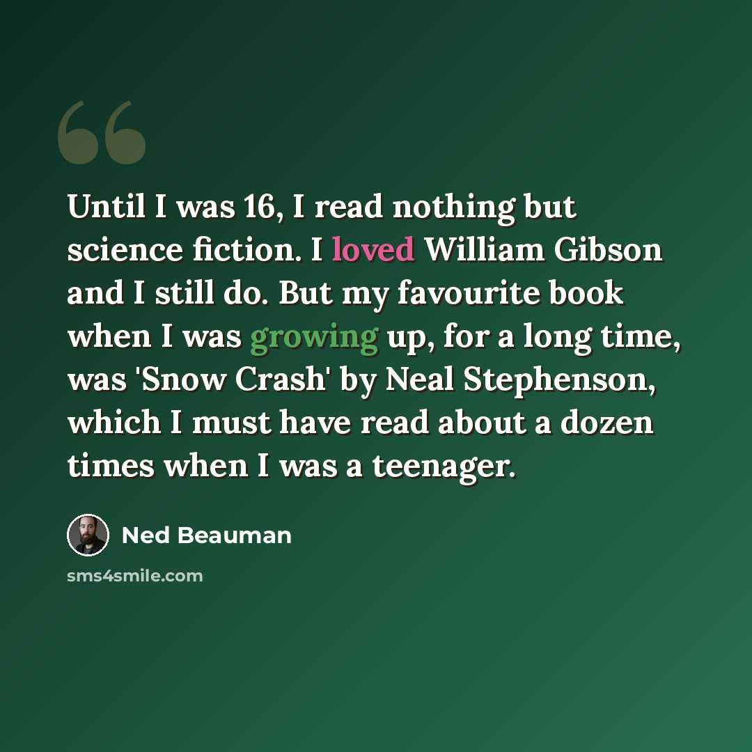 “Until I was 16, I read nothing but science fiction. I loved William Gibson and I still do. But my favourite book when I was growing up, for a long time, was 'Snow Crash' by Neal Stephenson, which I must have read about a dozen times when I was a teenager.” quote by Ned Beauman