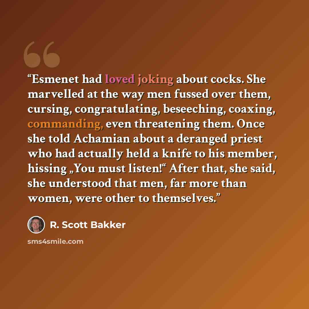 “Esmenet had loved joking about cocks. She marvelled at the way men fussed over them, cursing, congratulating, beseeching, coaxing, commanding, even threatening them. Once she told Achamian about a deranged priest who had actually held a knife to his member, hissing „You must listen!“ After that…” quote by R. Scott Bakker