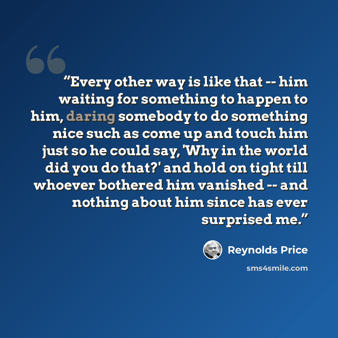 “Every other way is like that -- him waiting for something to happen to him, daring somebody to do something nice such as come up and touch him just so he could say, 'Why in the world did you do that?' and hold on tight till whoever bothered him vanished -- and nothing about him since has ever…” quote by Reynolds Price
