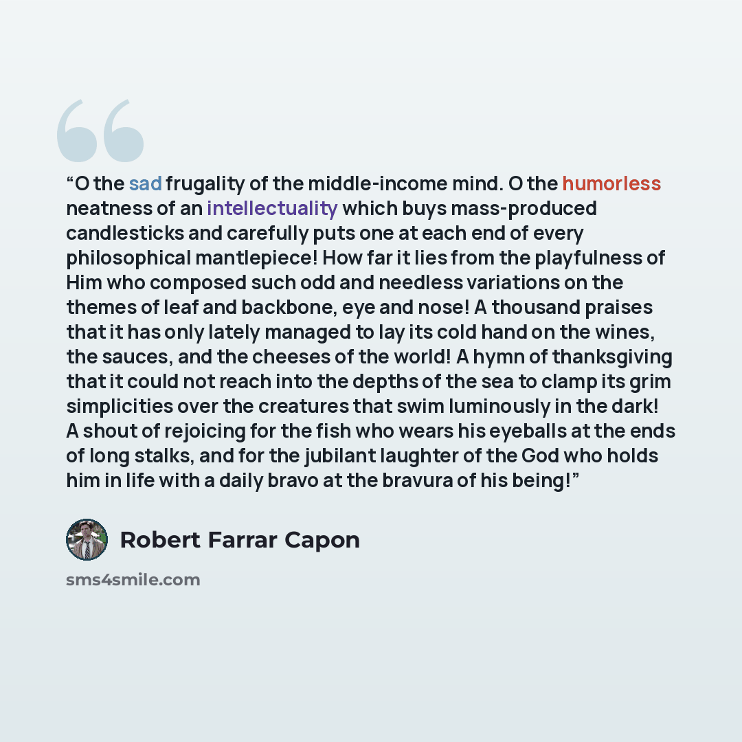 “O the sad frugality of the middle-income mind. O the humorless neatness of an intellectuality which buys mass-produced candlesticks and carefully puts one at each end of every philosophical mantlepiece! How far it lies from the playfulness of Him who composed such odd and needless variations on…” quote by Robert Farrar Capon