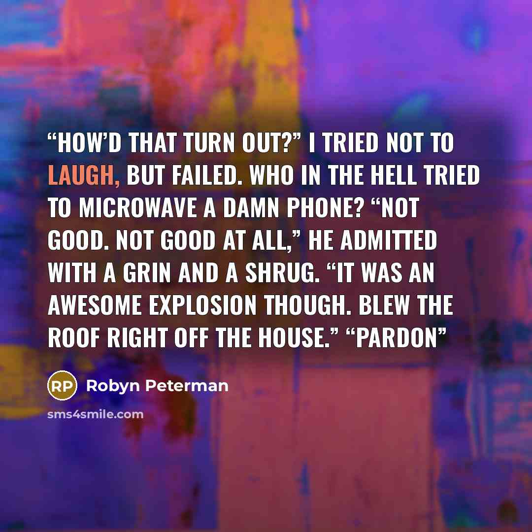 “How’d that turn out?” I tried not to laugh, but failed. Who in the hell tried to microwave a damn phone? “Not good. Not good at all,” he admitted with a grin and a shrug. “It was an awesome explosion though. Blew the roof right off the house.” “Pardon” quote by Robyn Peterman