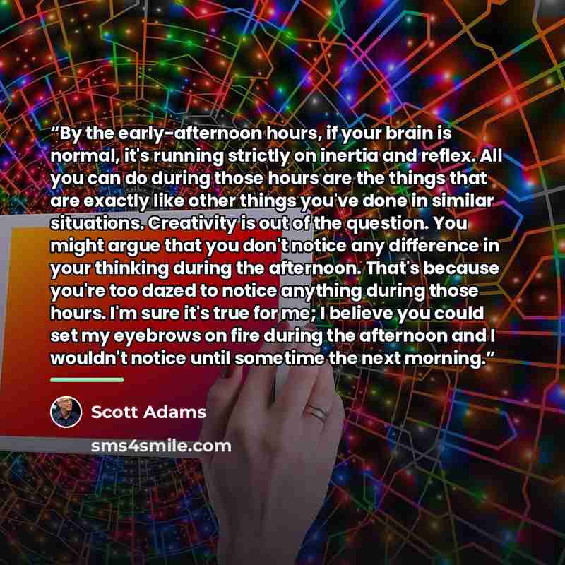 “By the early-afternoon hours, if your brain is normal, it's running strictly on inertia and reflex. All you can do during those hours are the things that are exactly like other things you've done in similar situations. Creativity is out of the question. You might argue that you don't notice any…” quote by Scott Adams