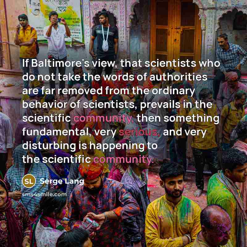 “If Baltimore's view, that scientists who do not take the words of authorities are far removed from the ordinary behavior of scientists, prevails in the scientific community, then something fundamental, very serious, and very disturbing is happening to the scientific community.” quote by Serge Lang