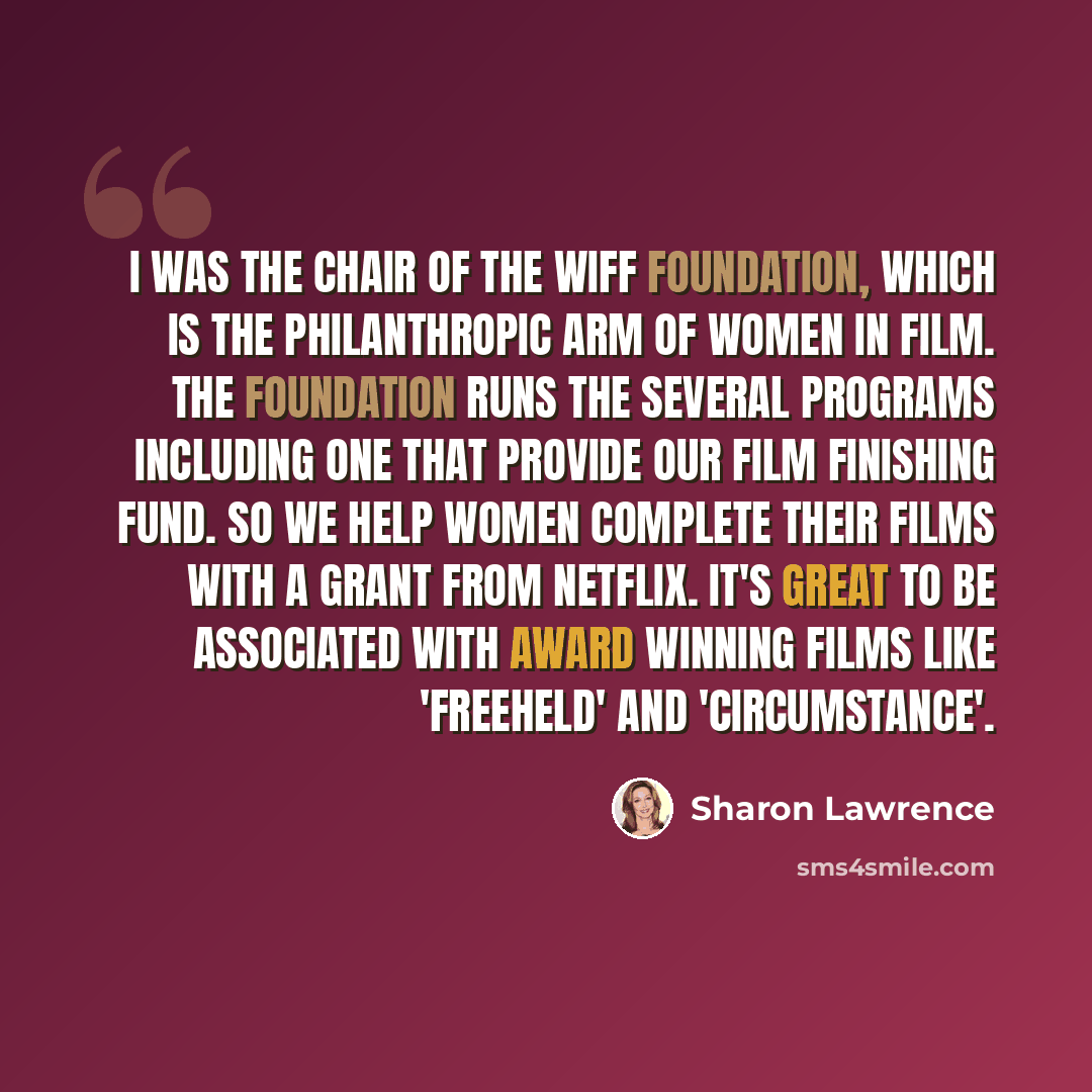 “I was the Chair of the WIFF Foundation, which is the philanthropic arm of Women In Film. The foundation runs the several programs including one that provide our film finishing fund. So we help women complete their films with a grant from Netflix. It's great to be associated with award winning…” quote by Sharon Lawrence