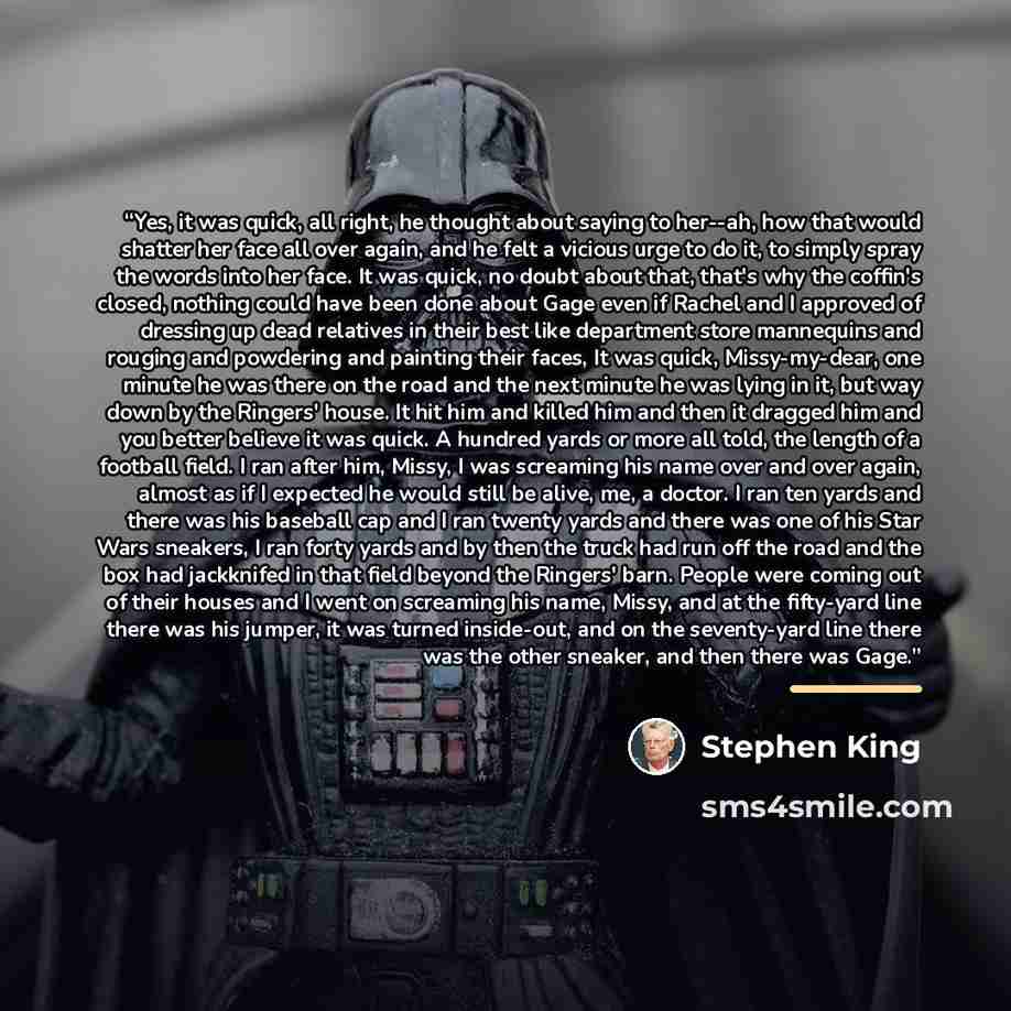 “Yes, it was quick, all right, he thought about saying to her--ah, how that would shatter her face all over again, and he felt a vicious urge to do it, to simply spray the words into her face. It was quick, no doubt about that, that's why the coffin's closed, nothing could have been done about Gage…” quote by Stephen King