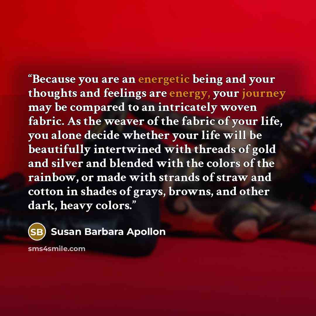 “Because you are an energetic being and your thoughts and feelings are energy, your journey may be compared to an intricately woven fabric. As the weaver of the fabric of your life, you alone decide whether your life will be beautifully intertwined with threads of gold and silver and blended with…” quote by Susan Barbara Apollon