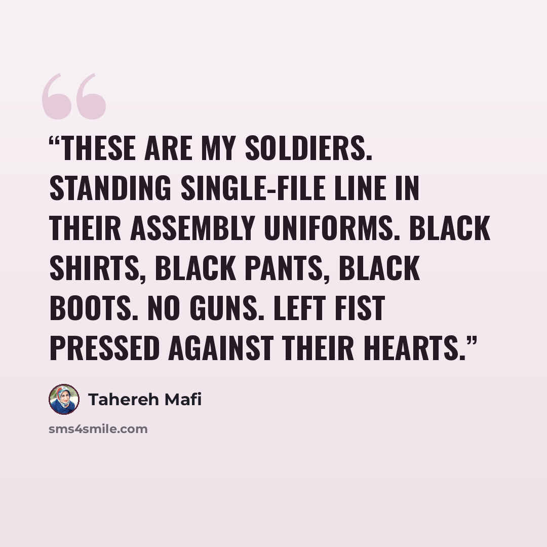 “These are my soldiers. Standing single-file line in their assembly uniforms. Black shirts, black pants, black boots. No guns. Left fist pressed against their hearts.” quote by Tahereh Mafi