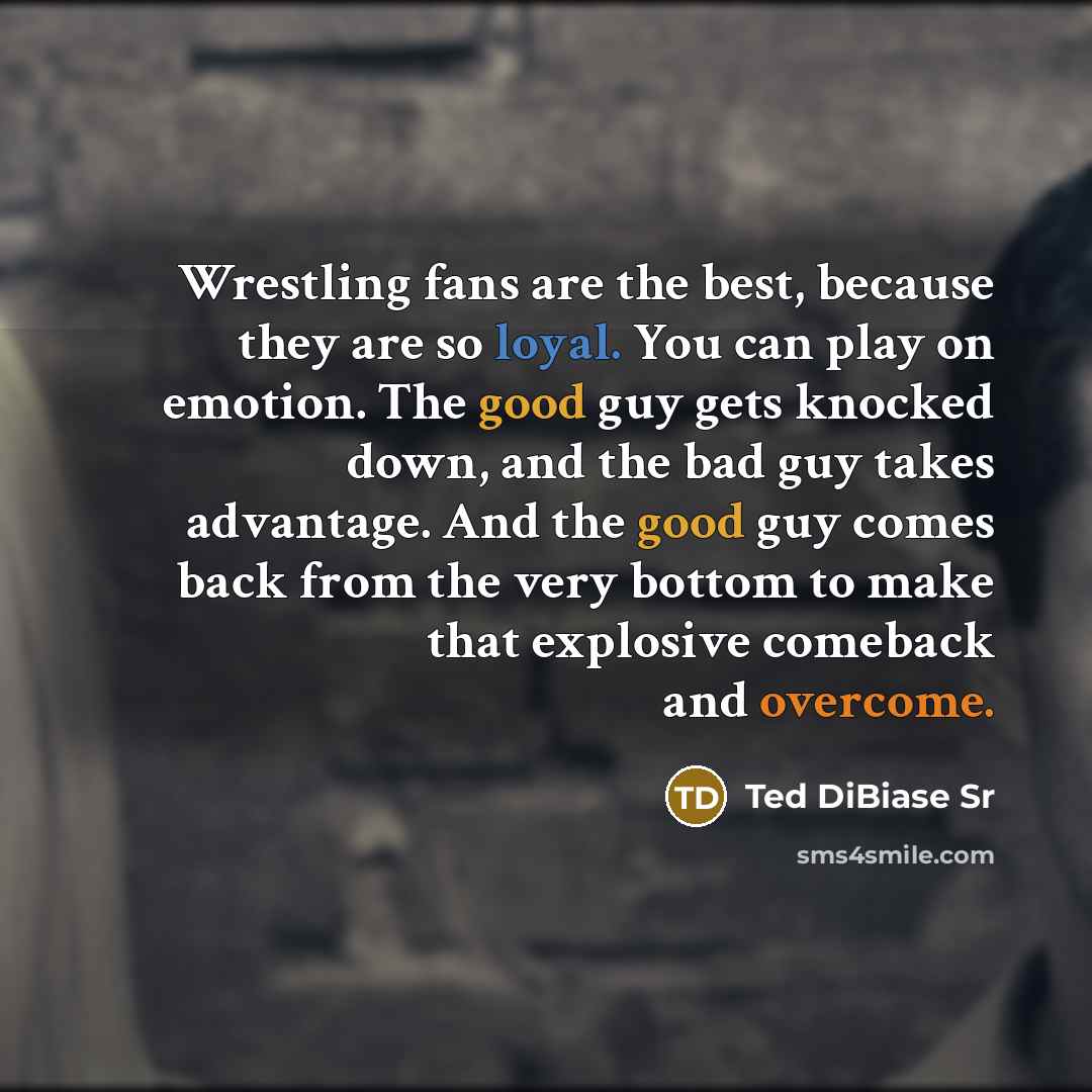 “Wrestling fans are the best, because they are so loyal. You can play on emotion. The good guy gets knocked down, and the bad guy takes advantage. And the good guy comes back from the very bottom to make that explosive comeback and overcome.” quote by Ted DiBiase Sr