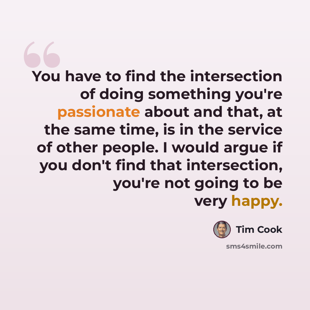 “You have to find the intersection of doing something you're passionate about and that, at the same time, is in the service of other people. I would argue if you don't find that intersection, you're not going to be very happy.” quote by Tim Cook