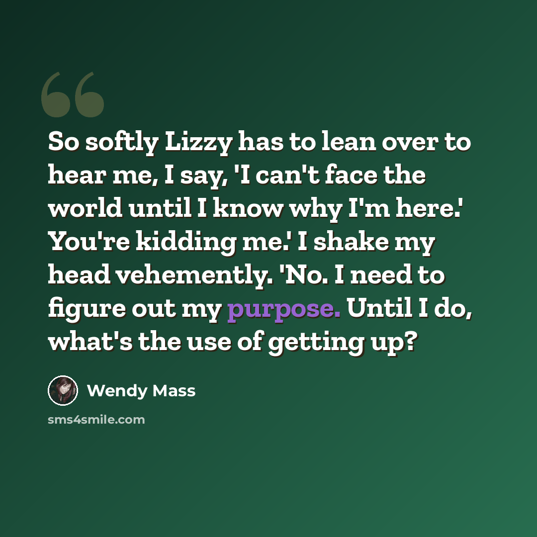“So softly Lizzy has to lean over to hear me, I say, 'I can't face the world until I know why I'm here.' You're kidding me.' I shake my head vehemently. 'No. I need to figure out my purpose. Until I do, what's the use of getting up?” quote by Wendy Mass