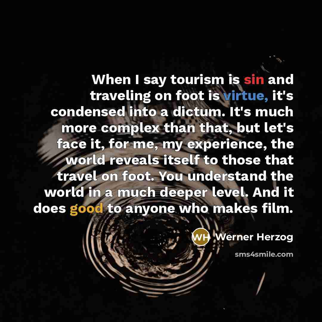 “When I say tourism is sin and traveling on foot is virtue, it's condensed into a dictum. It's much more complex than that, but let's face it, for me, my experience, the world reveals itself to those that travel on foot. You understand the world in a much deeper level. And it does good to anyone…” quote by Werner Herzog