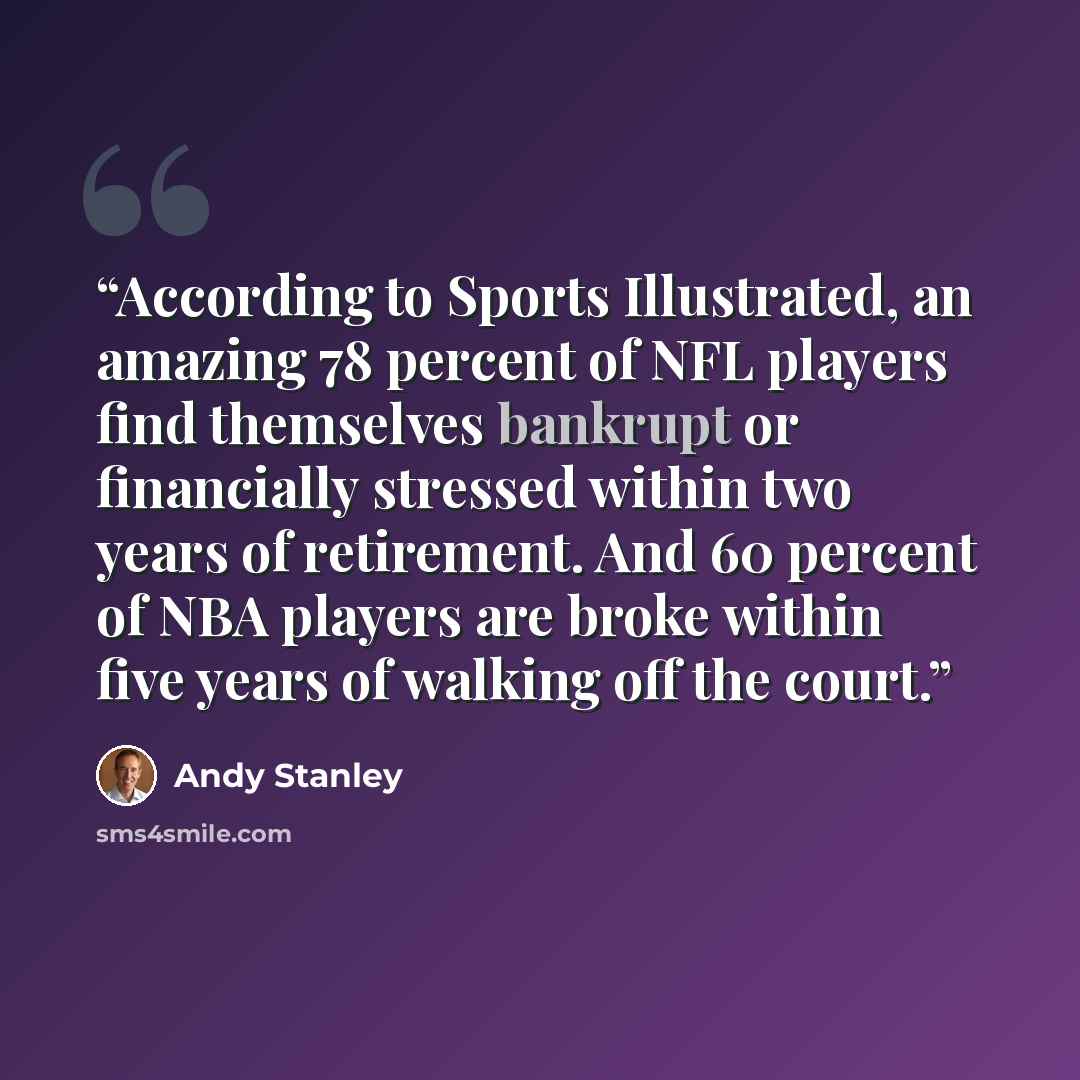 “According to Sports Illustrated, an amazing 78 percent of NFL players find themselves bankrupt or financially stressed within two years of retirement. And 60 percent of NBA players are broke within five years of walking off the court.” quote by Andy Stanley