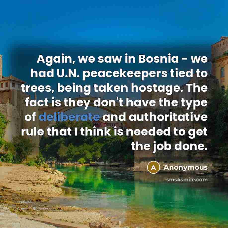 “Again, we saw in Bosnia - we had U.N. peacekeepers tied to trees, being taken hostage. The fact is they don't have the type of deliberate and authoritative rule that I think is needed to get the job done.” quote by Anonymous