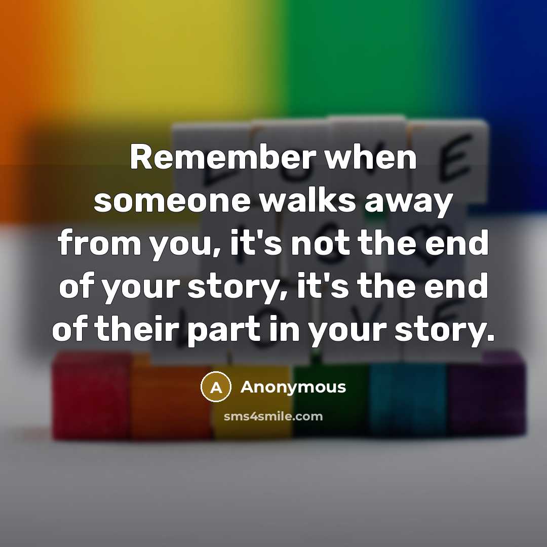 “Remember when someone walks away from you, it's not the end of your story, it's the end of their part in your story.” quote by Anonymous