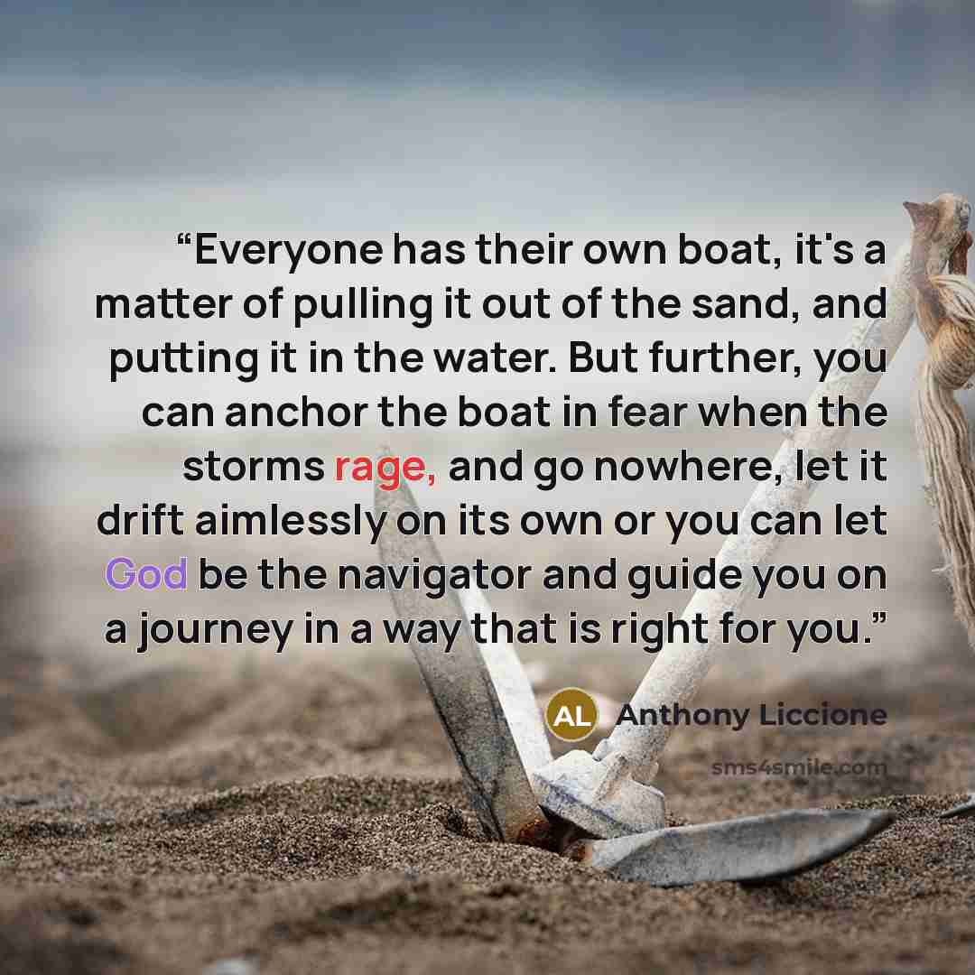 “Everyone has their own boat, it's a matter of pulling it out of the sand, and putting it in the water. But further, you can anchor the boat in fear when the storms rage, and go nowhere, let it drift aimlessly on its own or you can let God be the navigator and guide you on a journey in a way that…” quote by Anthony Liccione
